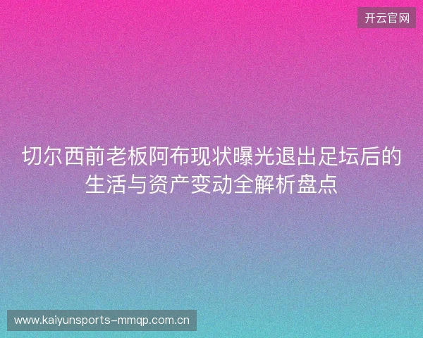 切尔西前老板阿布现状曝光退出足坛后的生活与资产变动全解析盘点