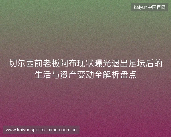 切尔西前老板阿布现状曝光退出足坛后的生活与资产变动全解析盘点 切尔西前老板阿布现状曝光退出足坛后的生活与资产变动全解析盘点