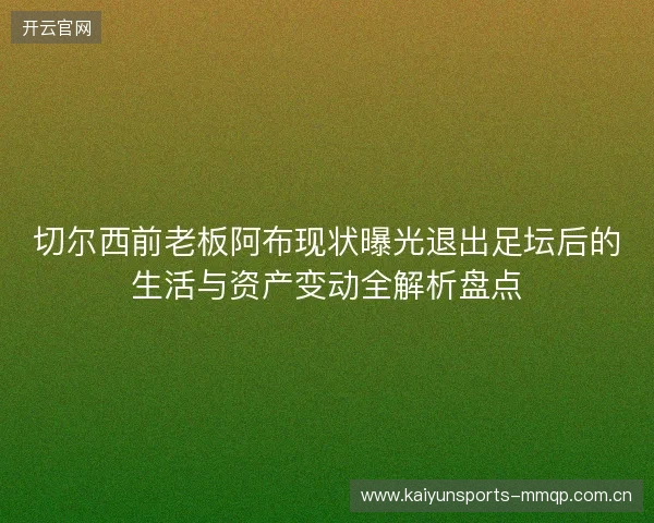 切尔西前老板阿布现状曝光退出足坛后的生活与资产变动全解析盘点